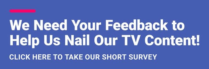 We Need Your Feedback to Help Us Nail Our TV Content! Click Here to Take Our Short Survey